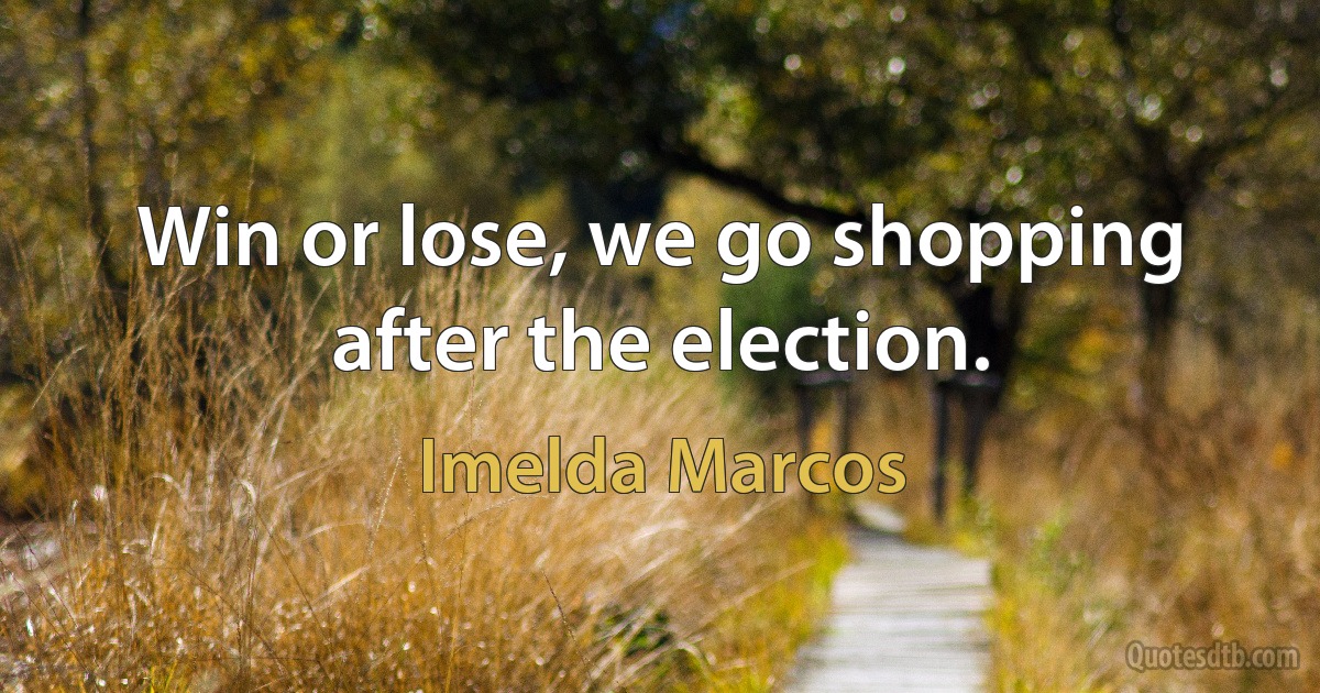 Win or lose, we go shopping after the election. (Imelda Marcos)