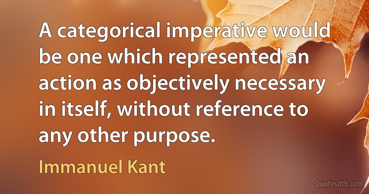 A categorical imperative would be one which represented an action as objectively necessary in itself, without reference to any other purpose. (Immanuel Kant)