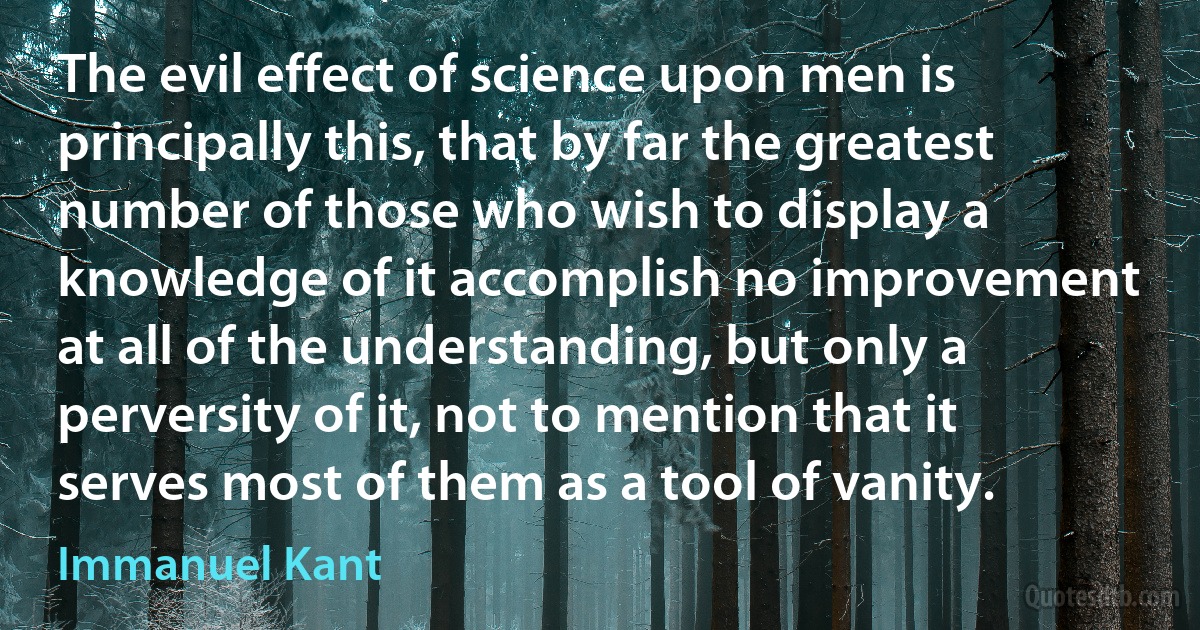 The evil effect of science upon men is principally this, that by far the greatest number of those who wish to display a knowledge of it accomplish no improvement at all of the understanding, but only a perversity of it, not to mention that it serves most of them as a tool of vanity. (Immanuel Kant)