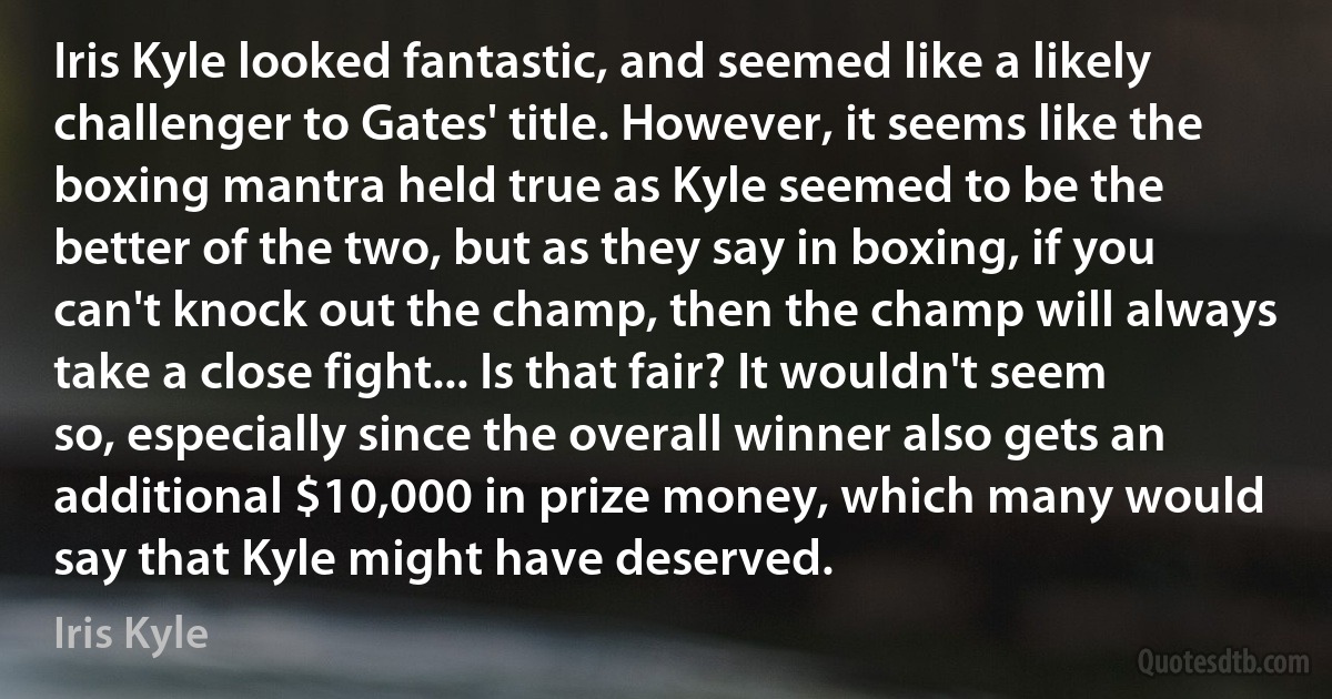 Iris Kyle looked fantastic, and seemed like a likely challenger to Gates' title. However, it seems like the boxing mantra held true as Kyle seemed to be the better of the two, but as they say in boxing, if you can't knock out the champ, then the champ will always take a close fight... Is that fair? It wouldn't seem so, especially since the overall winner also gets an additional $10,000 in prize money, which many would say that Kyle might have deserved. (Iris Kyle)