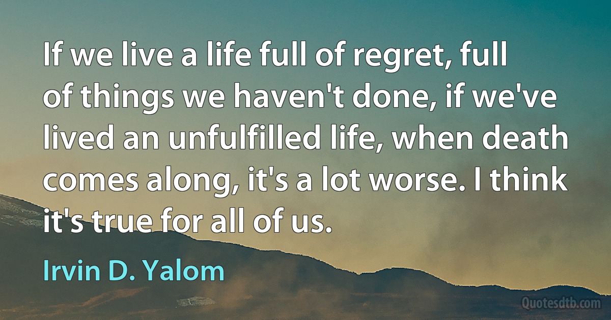 If we live a life full of regret, full of things we haven't done, if we've lived an unfulfilled life, when death comes along, it's a lot worse. I think it's true for all of us. (Irvin D. Yalom)