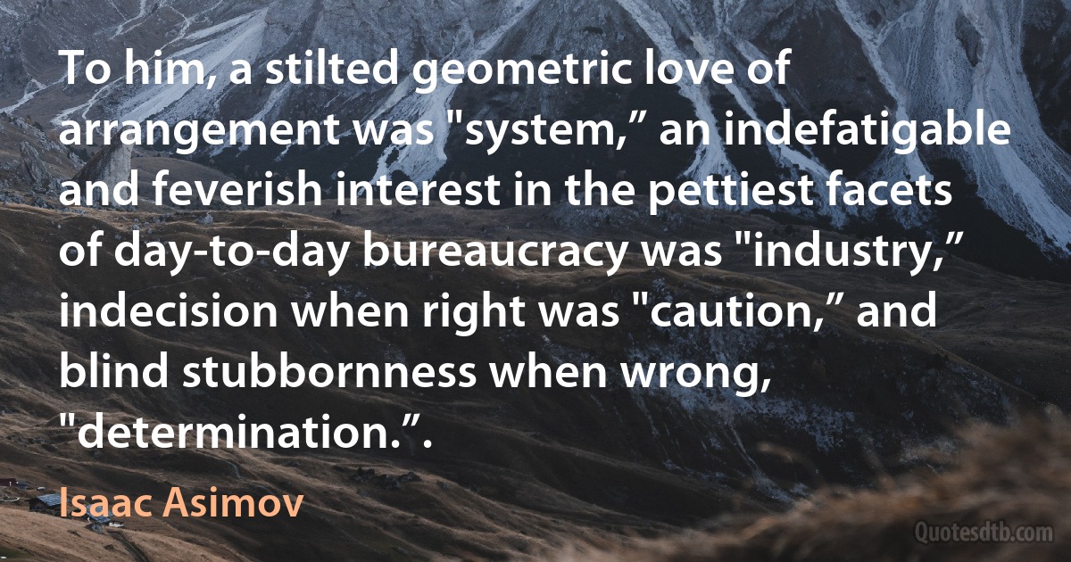 To him, a stilted geometric love of arrangement was "system,” an indefatigable and feverish interest in the pettiest facets of day-to-day bureaucracy was "industry,” indecision when right was "caution,” and blind stubbornness when wrong, "determination.”. (Isaac Asimov)