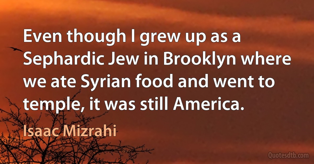 Even though I grew up as a Sephardic Jew in Brooklyn where we ate Syrian food and went to temple, it was still America. (Isaac Mizrahi)