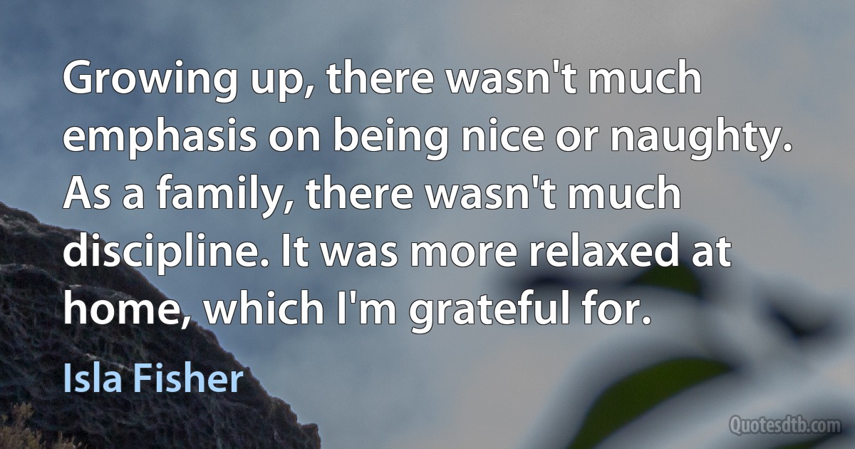 Growing up, there wasn't much emphasis on being nice or naughty. As a family, there wasn't much discipline. It was more relaxed at home, which I'm grateful for. (Isla Fisher)