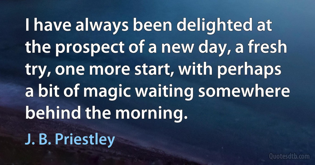 I have always been delighted at the prospect of a new day, a fresh try, one more start, with perhaps a bit of magic waiting somewhere behind the morning. (J. B. Priestley)