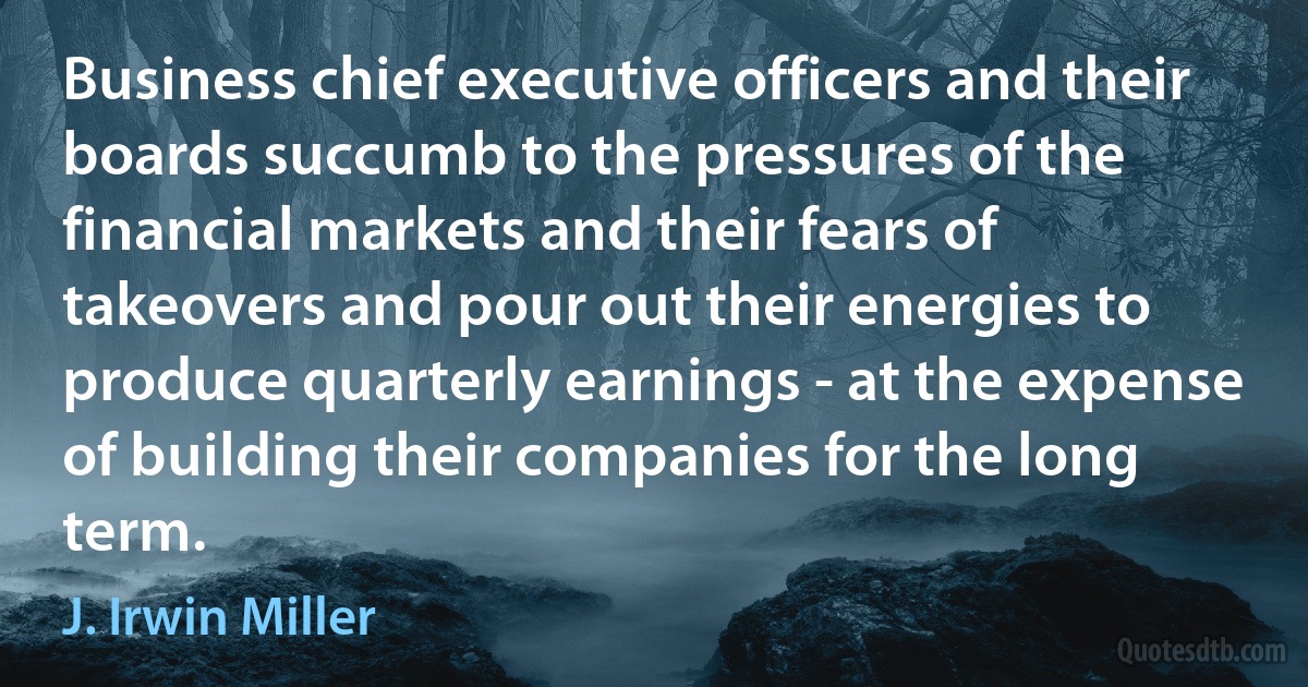 Business chief executive officers and their boards succumb to the pressures of the financial markets and their fears of takeovers and pour out their energies to produce quarterly earnings - at the expense of building their companies for the long term. (J. Irwin Miller)