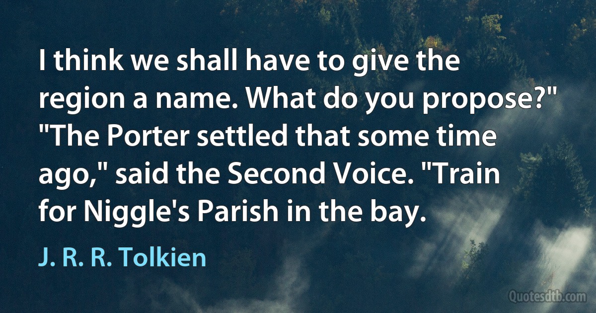 I think we shall have to give the region a name. What do you propose?"
"The Porter settled that some time ago," said the Second Voice. "Train for Niggle's Parish in the bay. (J. R. R. Tolkien)