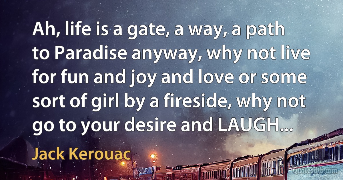 Ah, life is a gate, a way, a path to Paradise anyway, why not live for fun and joy and love or some sort of girl by a fireside, why not go to your desire and LAUGH... (Jack Kerouac)