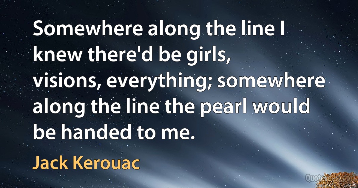 Somewhere along the line I knew there'd be girls, visions, everything; somewhere along the line the pearl would be handed to me. (Jack Kerouac)