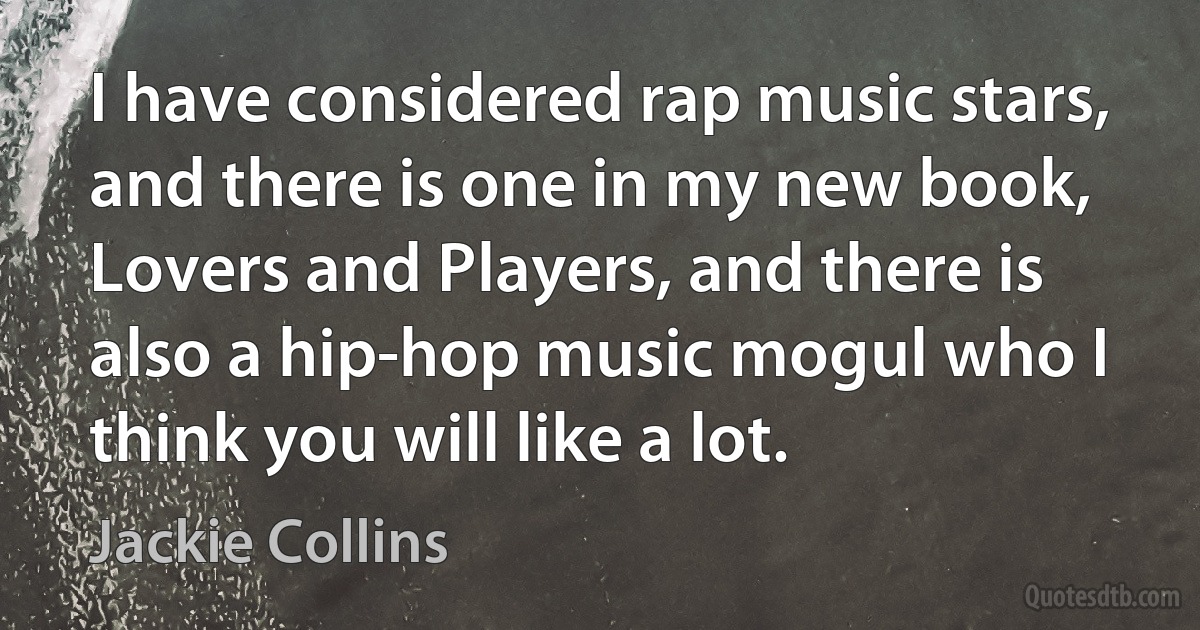 I have considered rap music stars, and there is one in my new book, Lovers and Players, and there is also a hip-hop music mogul who I think you will like a lot. (Jackie Collins)