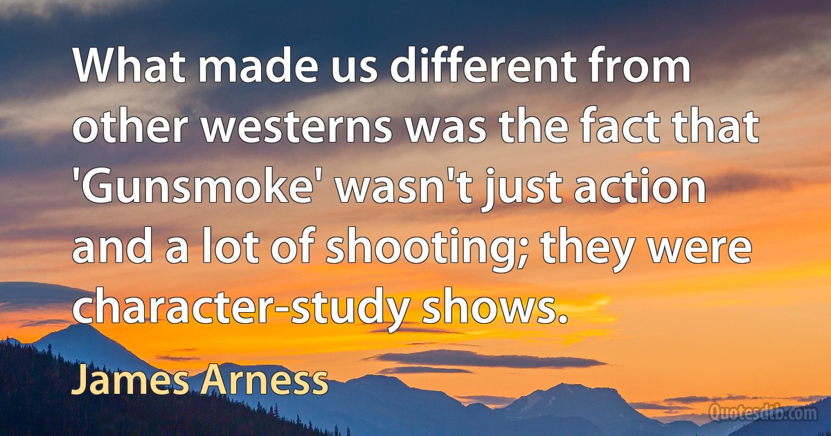 What made us different from other westerns was the fact that 'Gunsmoke' wasn't just action and a lot of shooting; they were character-study shows. (James Arness)