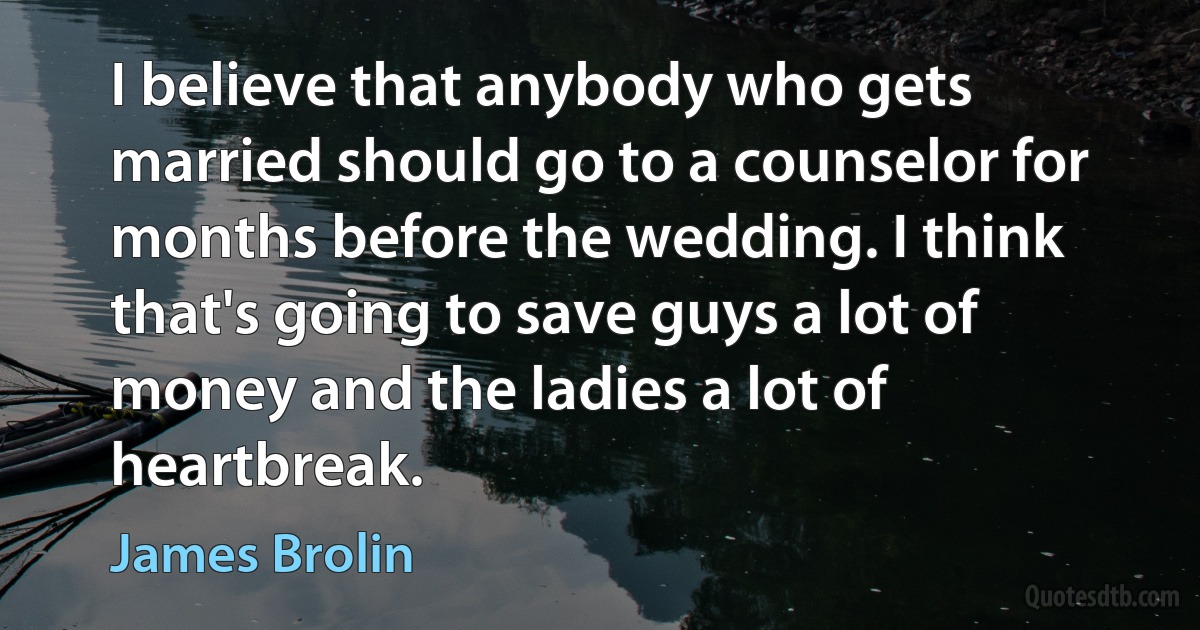 I believe that anybody who gets married should go to a counselor for months before the wedding. I think that's going to save guys a lot of money and the ladies a lot of heartbreak. (James Brolin)