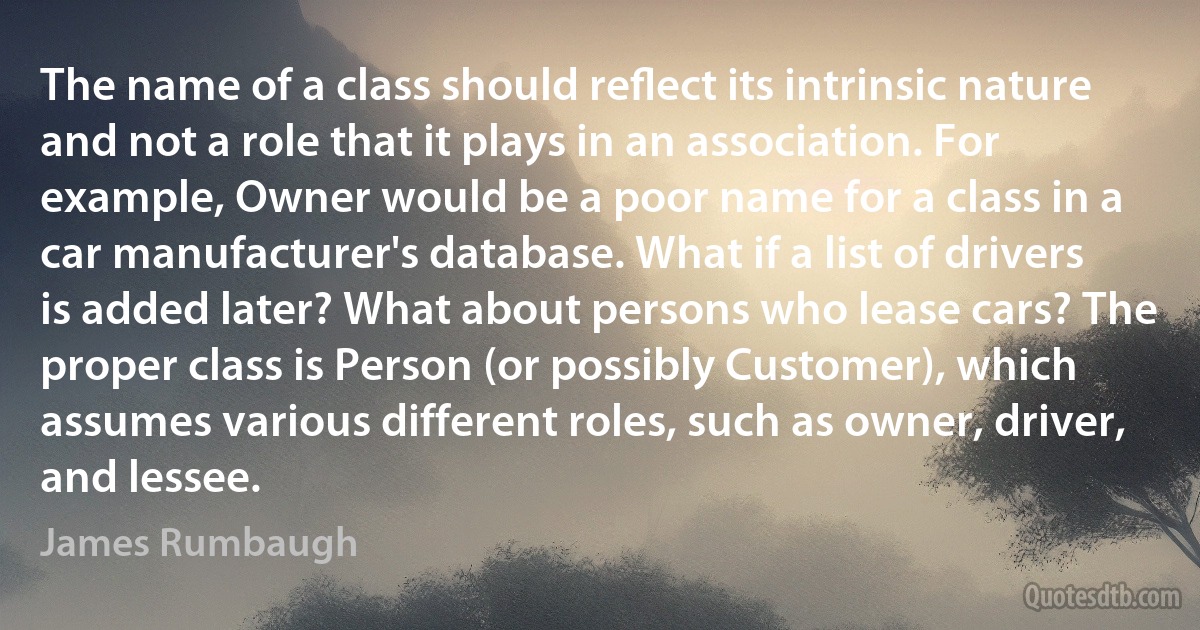 The name of a class should reﬂect its intrinsic nature and not a role that it plays in an association. For example, Owner would be a poor name for a class in a car manufacturer's database. What if a list of drivers is added later? What about persons who lease cars? The proper class is Person (or possibly Customer), which assumes various different roles, such as owner, driver, and lessee. (James Rumbaugh)