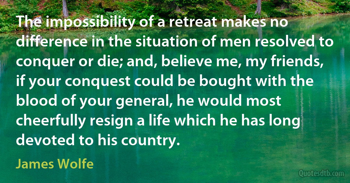 The impossibility of a retreat makes no difference in the situation of men resolved to conquer or die; and, believe me, my friends, if your conquest could be bought with the blood of your general, he would most cheerfully resign a life which he has long devoted to his country. (James Wolfe)