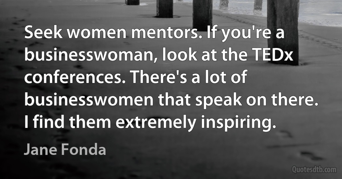 Seek women mentors. If you're a businesswoman, look at the TEDx conferences. There's a lot of businesswomen that speak on there. I find them extremely inspiring. (Jane Fonda)