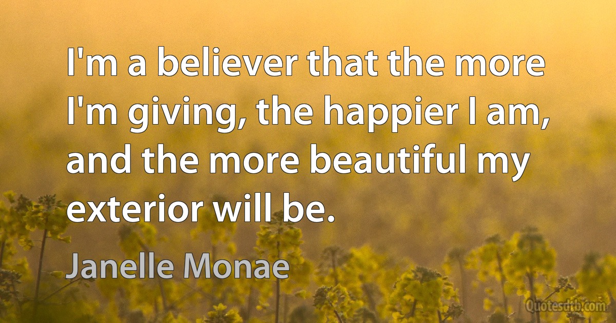 I'm a believer that the more I'm giving, the happier I am, and the more beautiful my exterior will be. (Janelle Monae)