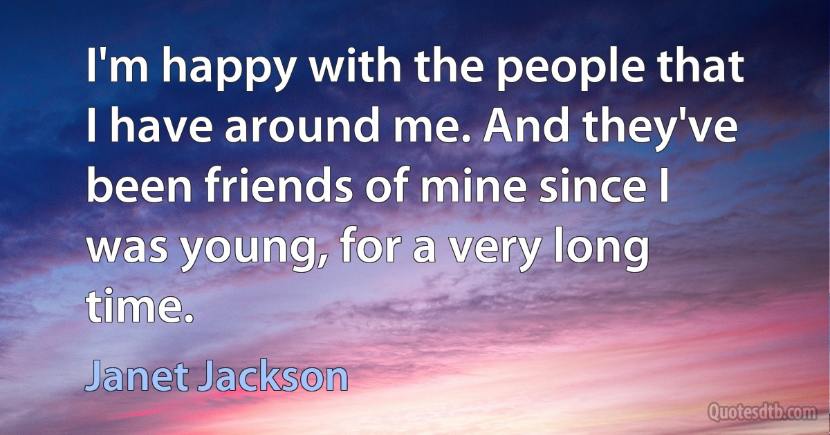 I'm happy with the people that I have around me. And they've been friends of mine since I was young, for a very long time. (Janet Jackson)