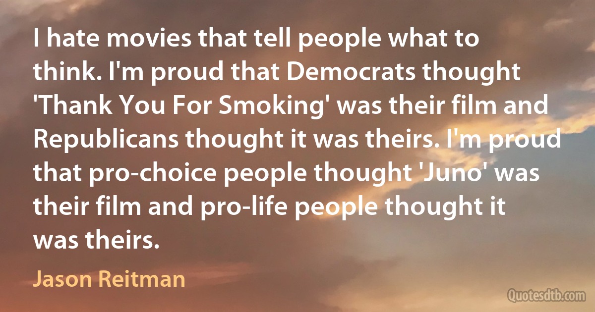 I hate movies that tell people what to think. I'm proud that Democrats thought 'Thank You For Smoking' was their film and Republicans thought it was theirs. I'm proud that pro-choice people thought 'Juno' was their film and pro-life people thought it was theirs. (Jason Reitman)