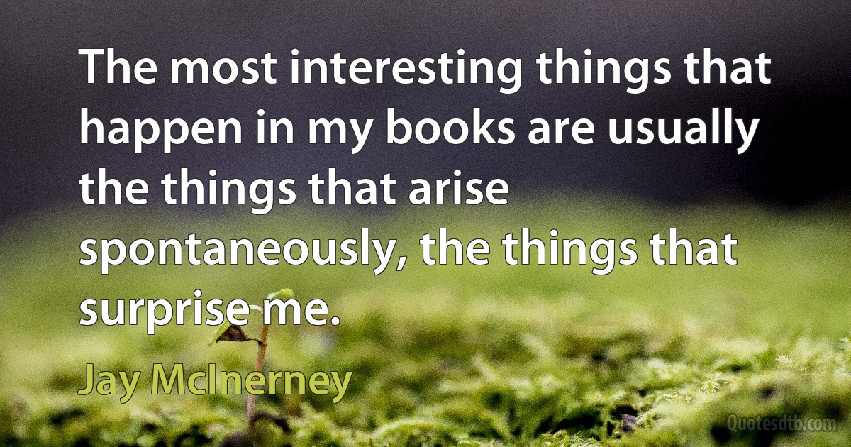 The most interesting things that happen in my books are usually the things that arise spontaneously, the things that surprise me. (Jay McInerney)