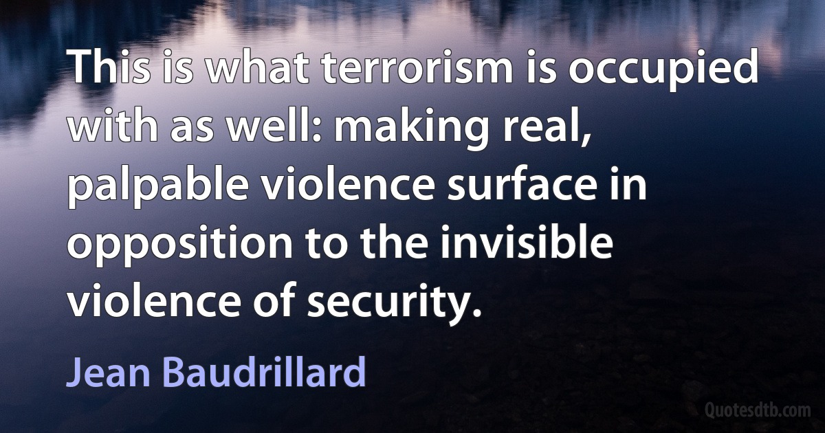 This is what terrorism is occupied with as well: making real, palpable violence surface in opposition to the invisible violence of security. (Jean Baudrillard)