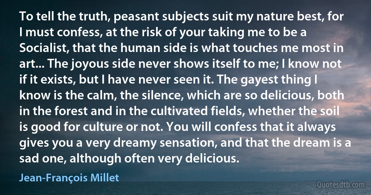 To tell the truth, peasant subjects suit my nature best, for I must confess, at the risk of your taking me to be a Socialist, that the human side is what touches me most in art... The joyous side never shows itself to me; I know not if it exists, but I have never seen it. The gayest thing I know is the calm, the silence, which are so delicious, both in the forest and in the cultivated fields, whether the soil is good for culture or not. You will confess that it always gives you a very dreamy sensation, and that the dream is a sad one, although often very delicious. (Jean-François Millet)