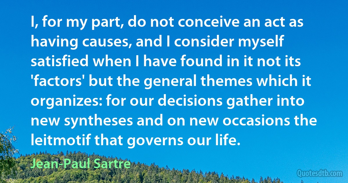 I, for my part, do not conceive an act as having causes, and I consider myself satisfied when I have found in it not its 'factors' but the general themes which it organizes: for our decisions gather into new syntheses and on new occasions the leitmotif that governs our life. (Jean-Paul Sartre)