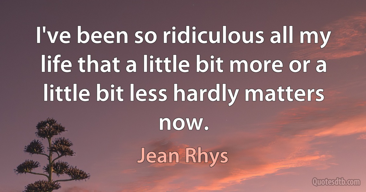 I've been so ridiculous all my life that a little bit more or a little bit less hardly matters now. (Jean Rhys)