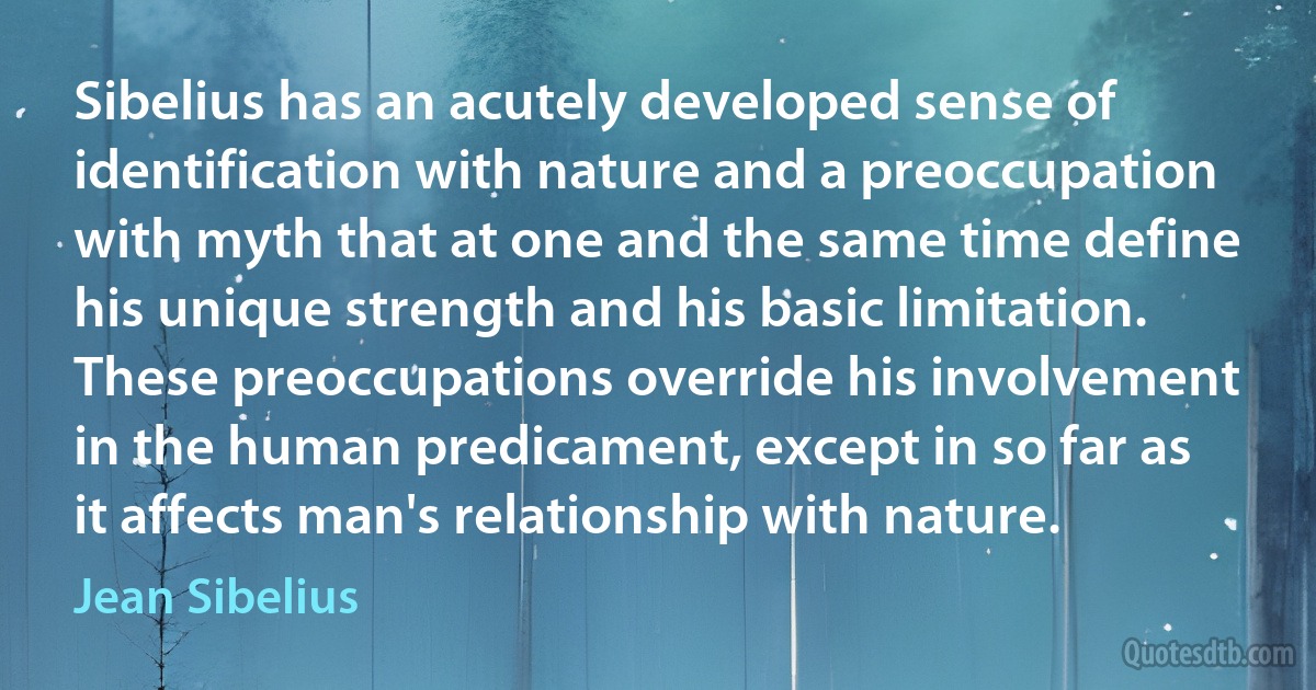 Sibelius has an acutely developed sense of identification with nature and a preoccupation with myth that at one and the same time define his unique strength and his basic limitation. These preoccupations override his involvement in the human predicament, except in so far as it affects man's relationship with nature. (Jean Sibelius)