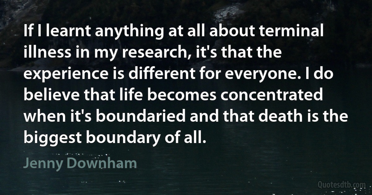 If I learnt anything at all about terminal illness in my research, it's that the experience is different for everyone. I do believe that life becomes concentrated when it's boundaried and that death is the biggest boundary of all. (Jenny Downham)