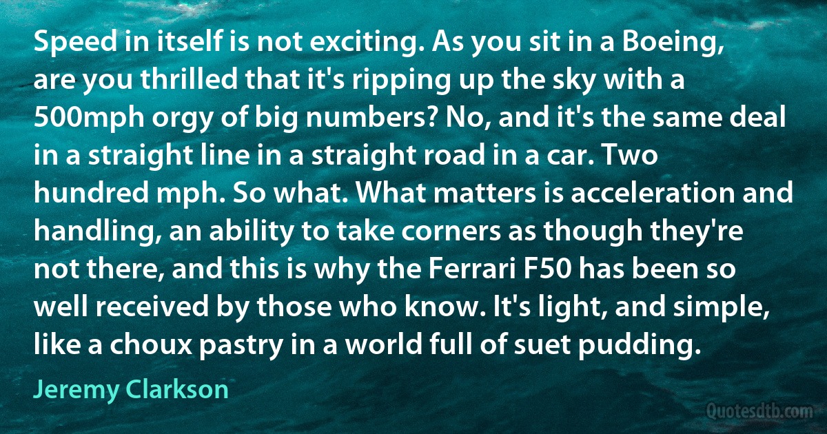 Speed in itself is not exciting. As you sit in a Boeing, are you thrilled that it's ripping up the sky with a 500mph orgy of big numbers? No, and it's the same deal in a straight line in a straight road in a car. Two hundred mph. So what. What matters is acceleration and handling, an ability to take corners as though they're not there, and this is why the Ferrari F50 has been so well received by those who know. It's light, and simple, like a choux pastry in a world full of suet pudding. (Jeremy Clarkson)