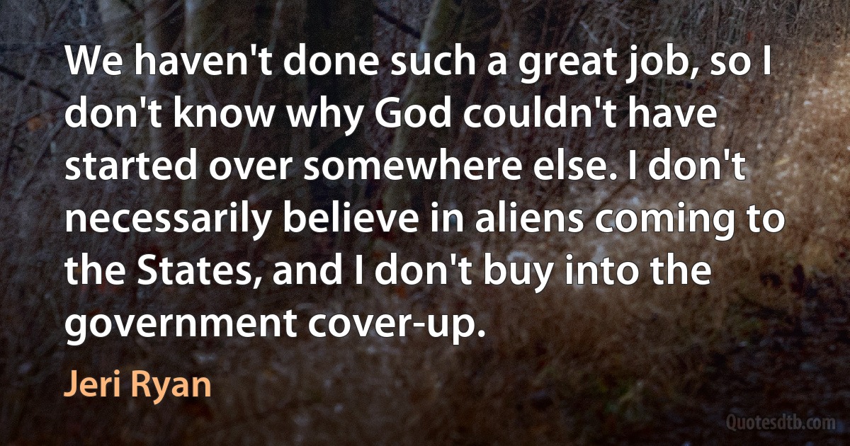 We haven't done such a great job, so I don't know why God couldn't have started over somewhere else. I don't necessarily believe in aliens coming to the States, and I don't buy into the government cover-up. (Jeri Ryan)