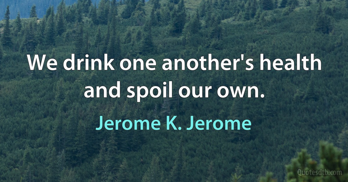 We drink one another's health and spoil our own. (Jerome K. Jerome)