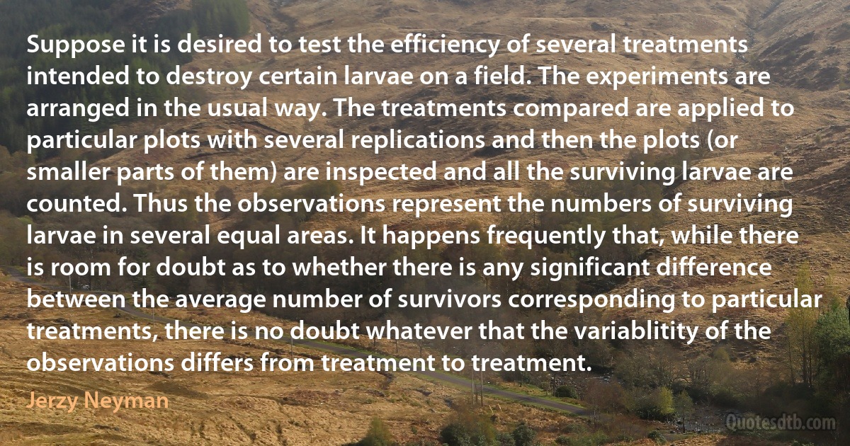 Suppose it is desired to test the efficiency of several treatments intended to destroy certain larvae on a field. The experiments are arranged in the usual way. The treatments compared are applied to particular plots with several replications and then the plots (or smaller parts of them) are inspected and all the surviving larvae are counted. Thus the observations represent the numbers of surviving larvae in several equal areas. It happens frequently that, while there is room for doubt as to whether there is any significant difference between the average number of survivors corresponding to particular treatments, there is no doubt whatever that the variablitity of the observations differs from treatment to treatment. (Jerzy Neyman)