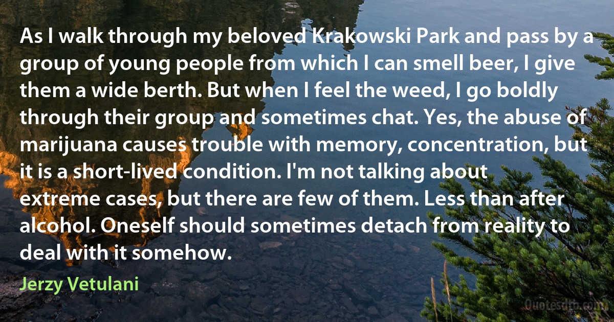 As I walk through my beloved Krakowski Park and pass by a group of young people from which I can smell beer, I give them a wide berth. But when I feel the weed, I go boldly through their group and sometimes chat. Yes, the abuse of marijuana causes trouble with memory, concentration, but it is a short-lived condition. I'm not talking about extreme cases, but there are few of them. Less than after alcohol. Oneself should sometimes detach from reality to deal with it somehow. (Jerzy Vetulani)