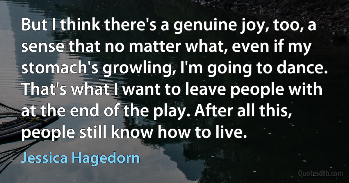 But I think there's a genuine joy, too, a sense that no matter what, even if my stomach's growling, I'm going to dance. That's what I want to leave people with at the end of the play. After all this, people still know how to live. (Jessica Hagedorn)