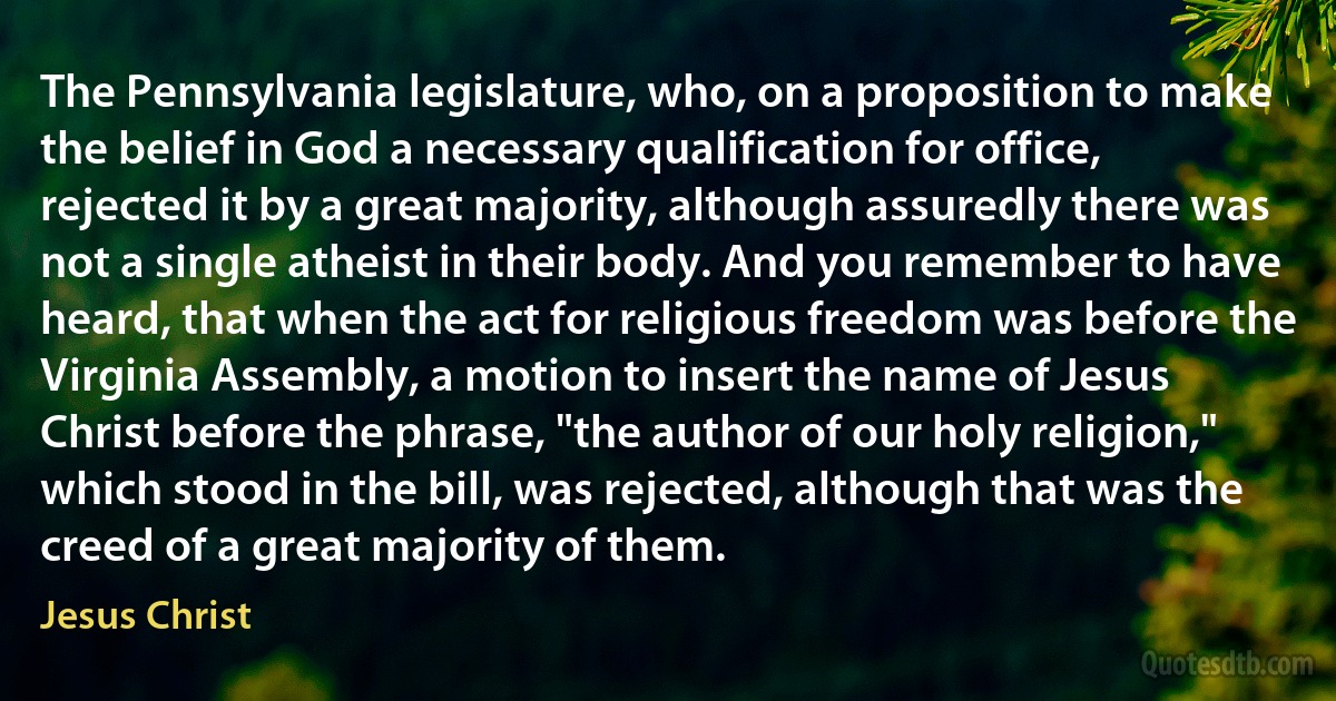 The Pennsylvania legislature, who, on a proposition to make the belief in God a necessary qualification for office, rejected it by a great majority, although assuredly there was not a single atheist in their body. And you remember to have heard, that when the act for religious freedom was before the Virginia Assembly, a motion to insert the name of Jesus Christ before the phrase, "the author of our holy religion," which stood in the bill, was rejected, although that was the creed of a great majority of them. (Jesus Christ)