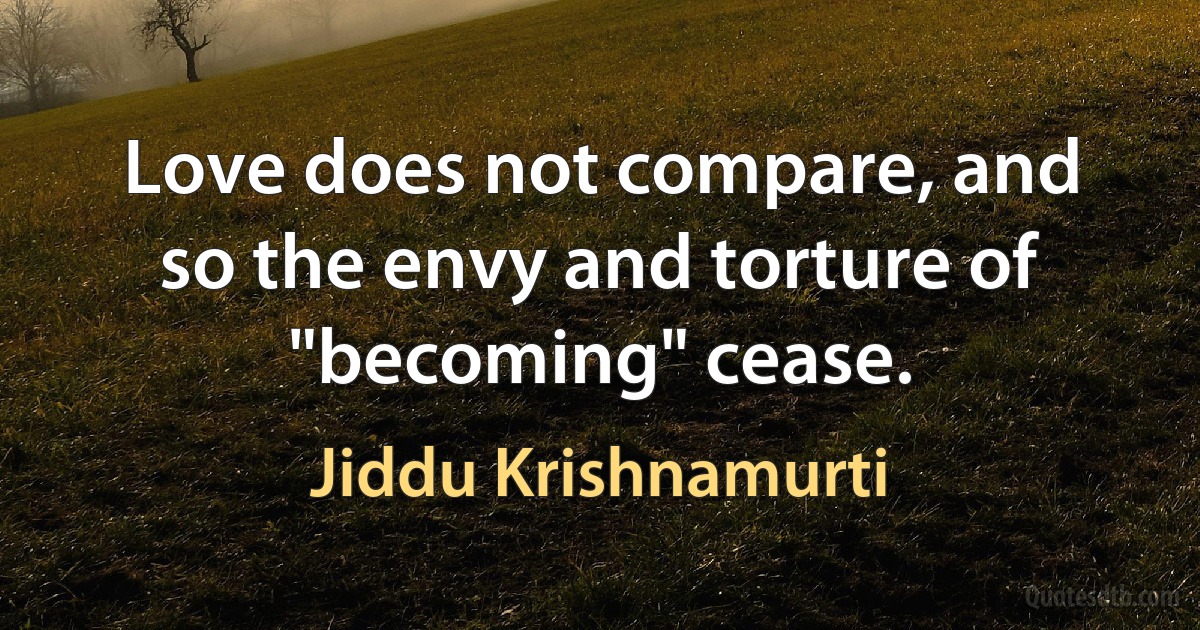 Love does not compare, and so the envy and torture of "becoming" cease. (Jiddu Krishnamurti)