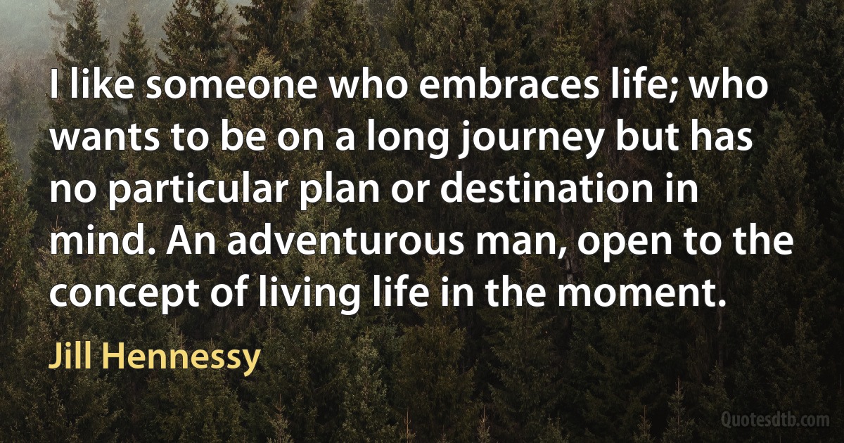 I like someone who embraces life; who wants to be on a long journey but has no particular plan or destination in mind. An adventurous man, open to the concept of living life in the moment. (Jill Hennessy)