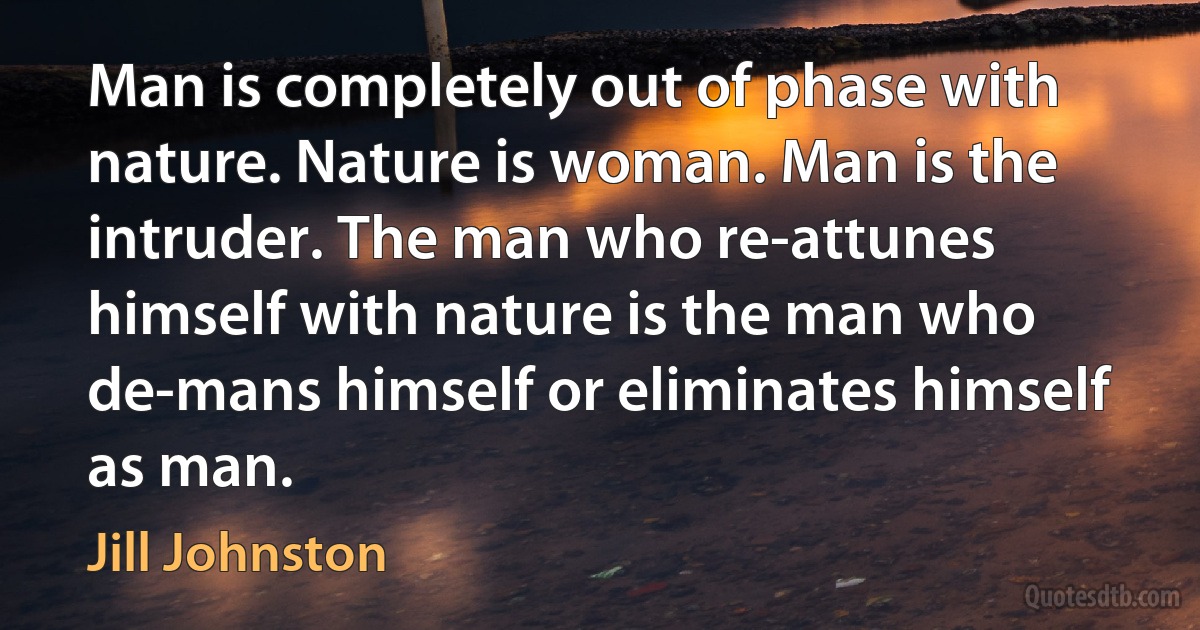 Man is completely out of phase with nature. Nature is woman. Man is the intruder. The man who re-attunes himself with nature is the man who de-mans himself or eliminates himself as man. (Jill Johnston)