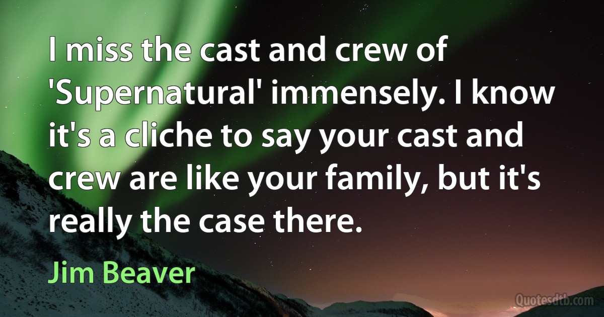 I miss the cast and crew of 'Supernatural' immensely. I know it's a cliche to say your cast and crew are like your family, but it's really the case there. (Jim Beaver)