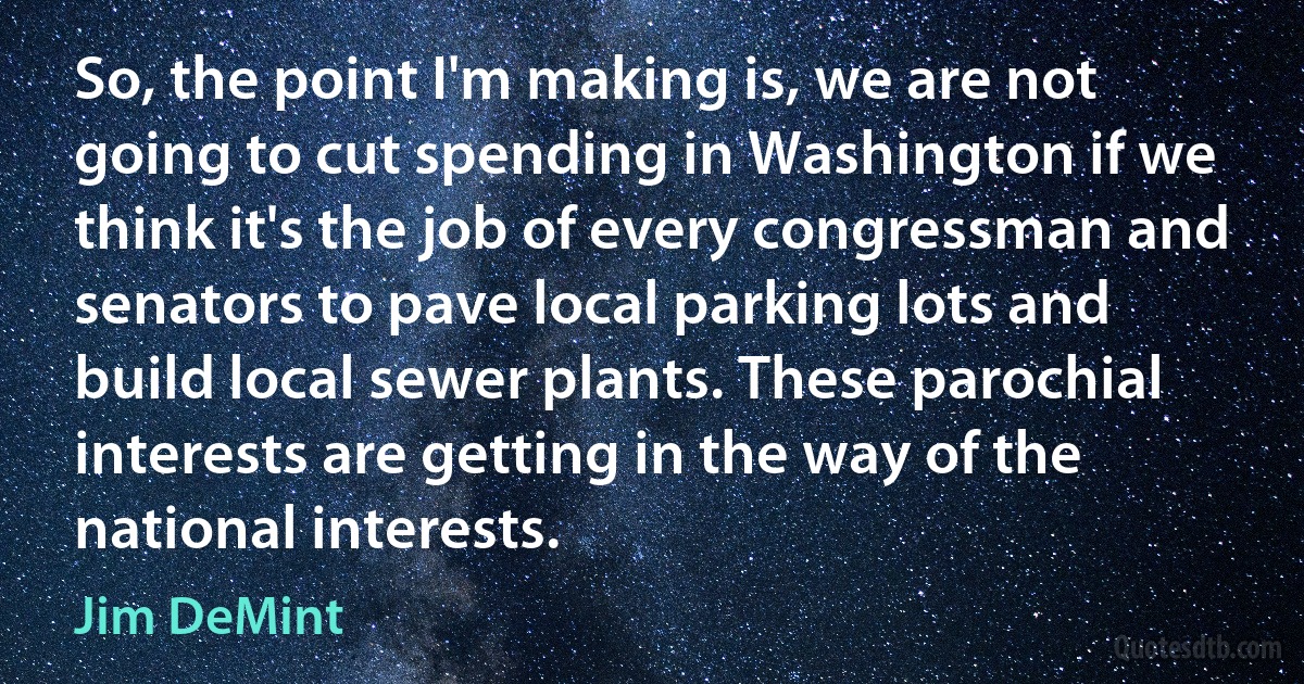 So, the point I'm making is, we are not going to cut spending in Washington if we think it's the job of every congressman and senators to pave local parking lots and build local sewer plants. These parochial interests are getting in the way of the national interests. (Jim DeMint)