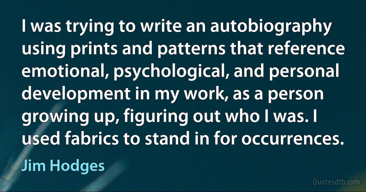 I was trying to write an autobiography using prints and patterns that reference emotional, psychological, and personal development in my work, as a person growing up, figuring out who I was. I used fabrics to stand in for occurrences. (Jim Hodges)