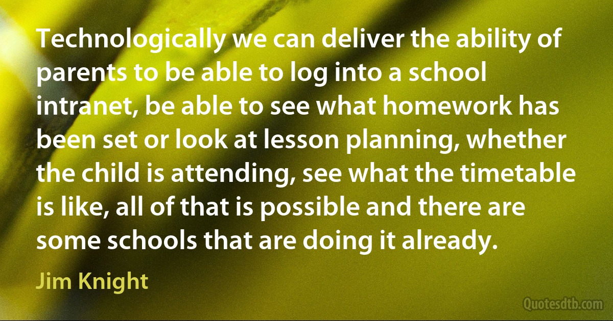 Technologically we can deliver the ability of parents to be able to log into a school intranet, be able to see what homework has been set or look at lesson planning, whether the child is attending, see what the timetable is like, all of that is possible and there are some schools that are doing it already. (Jim Knight)