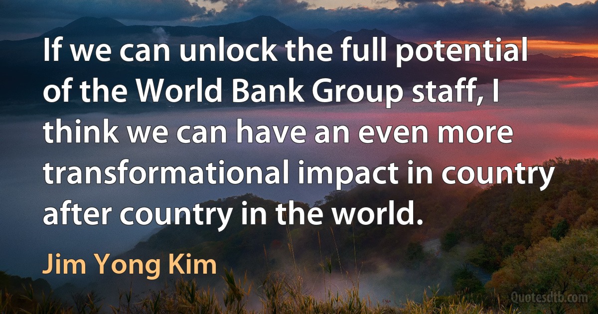 If we can unlock the full potential of the World Bank Group staff, I think we can have an even more transformational impact in country after country in the world. (Jim Yong Kim)