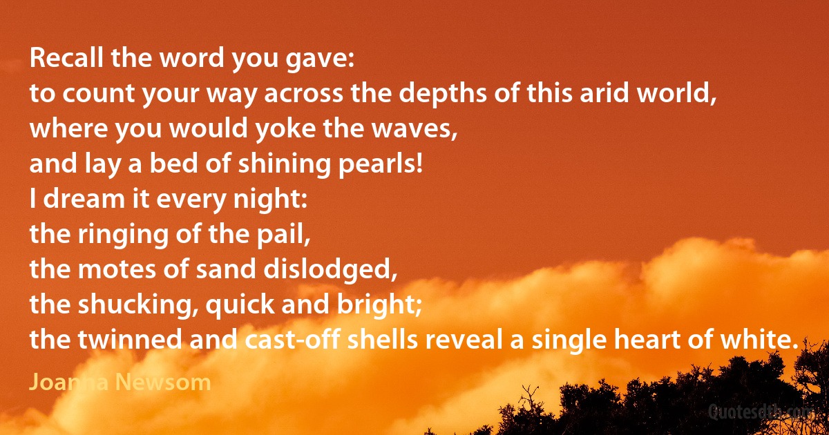 Recall the word you gave:
to count your way across the depths of this arid world,
where you would yoke the waves,
and lay a bed of shining pearls!
I dream it every night:
the ringing of the pail,
the motes of sand dislodged,
the shucking, quick and bright;
the twinned and cast-off shells reveal a single heart of white. (Joanna Newsom)