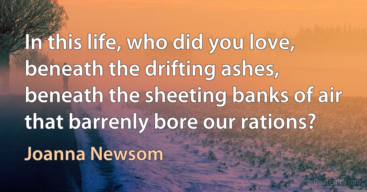 In this life, who did you love,
beneath the drifting ashes,
beneath the sheeting banks of air
that barrenly bore our rations? (Joanna Newsom)