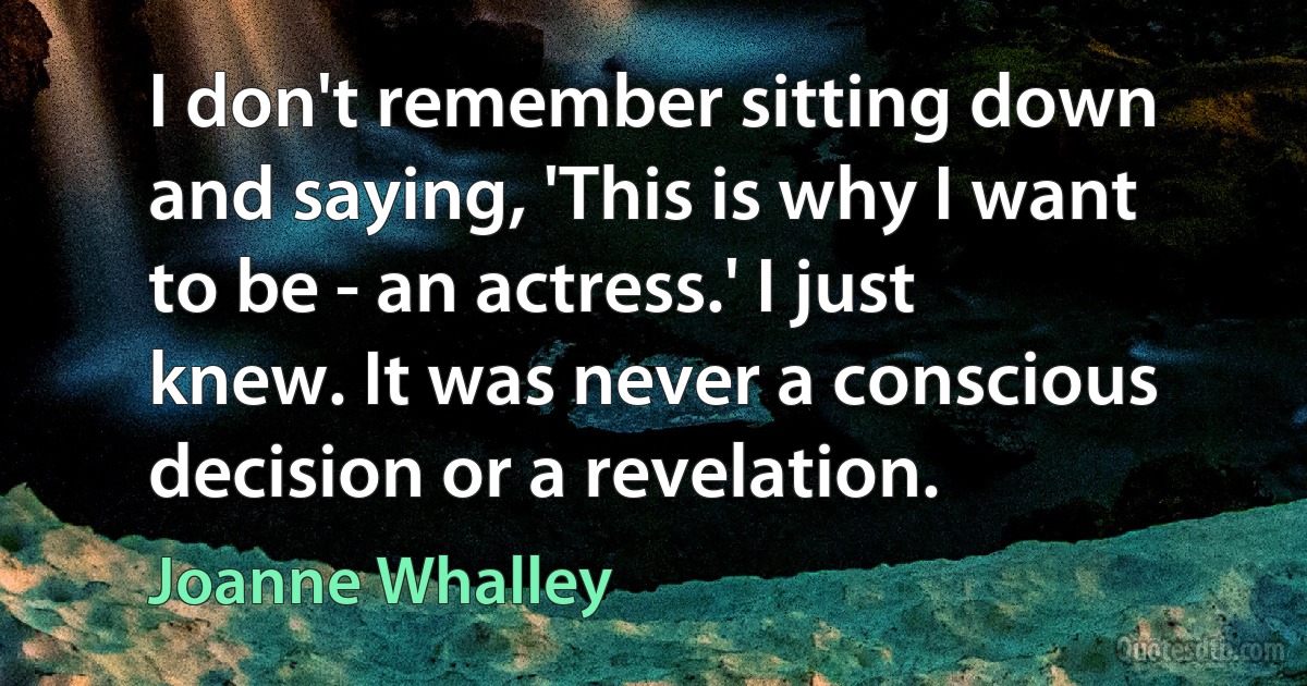 I don't remember sitting down and saying, 'This is why I want to be - an actress.' I just knew. It was never a conscious decision or a revelation. (Joanne Whalley)