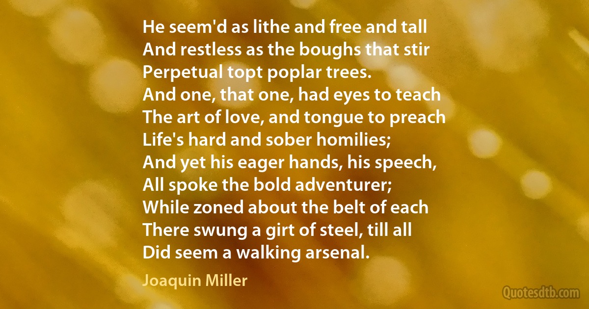 He seem'd as lithe and free and tall
And restless as the boughs that stir
Perpetual topt poplar trees.
And one, that one, had eyes to teach
The art of love, and tongue to preach
Life's hard and sober homilies;
And yet his eager hands, his speech,
All spoke the bold adventurer;
While zoned about the belt of each
There swung a girt of steel, till all
Did seem a walking arsenal. (Joaquin Miller)