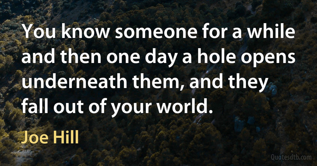 You know someone for a while and then one day a hole opens underneath them, and they fall out of your world. (Joe Hill)