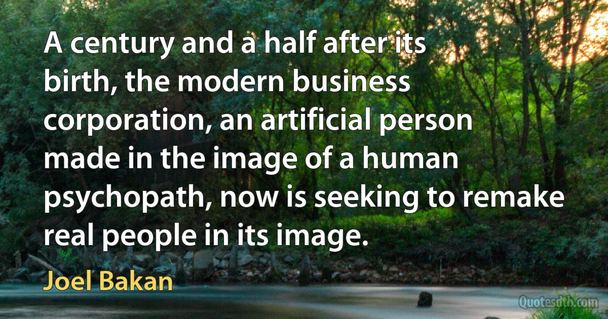 A century and a half after its birth, the modern business corporation, an artificial person made in the image of a human psychopath, now is seeking to remake real people in its image. (Joel Bakan)